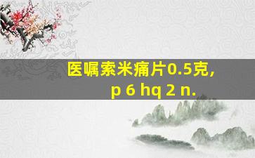 医嘱索米痛片0.5克,p 6 hq 2 n.